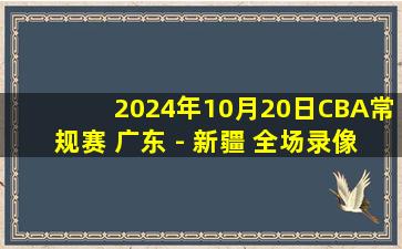 2024年10月20日CBA常规赛 广东 - 新疆 全场录像